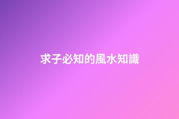 求子必知的風水知識