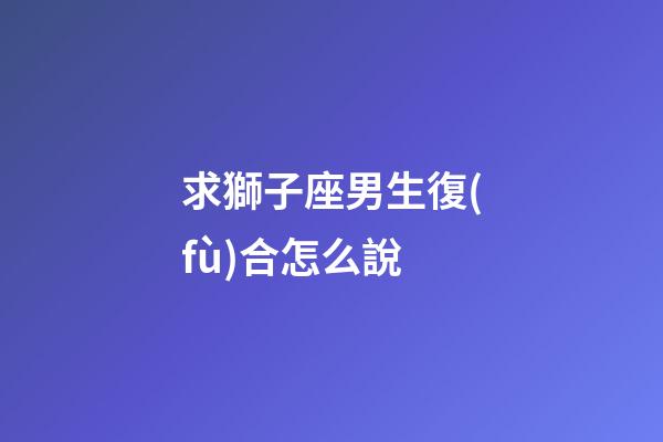 求獅子座男生復(fù)合怎么說-第1張-星座運(yùn)勢-玄機(jī)派
