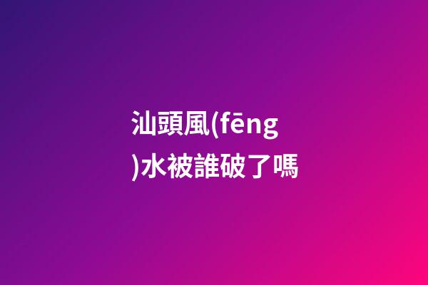 汕頭風(fēng)水被誰破了嗎