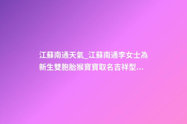江蘇南通天氣_江蘇南通李女士為新生雙胞胎猴寶寶取名吉祥型套餐-第1張-公司起名-玄機派