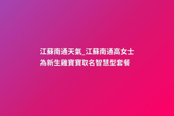 江蘇南通天氣_江蘇南通高女士為新生雞寶寶取名智慧型套餐-第1張-公司起名-玄機(jī)派