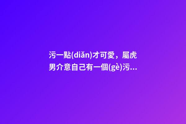 污一點(diǎn)才可愛，屬虎男介意自己有一個(gè)污一點(diǎn)的女朋友嗎