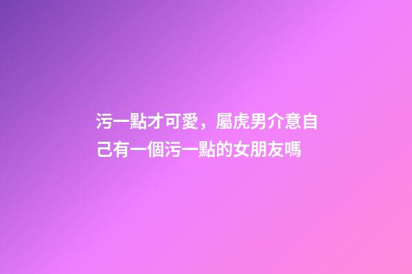 污一點才可愛，屬虎男介意自己有一個污一點的女朋友嗎