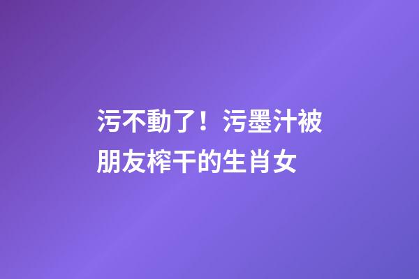 污不動了！污墨汁被朋友榨干的生肖女