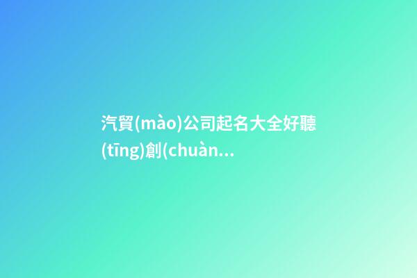 汽貿(mào)公司起名大全好聽(tīng)創(chuàng)意,起名之家-第1張-公司起名-玄機(jī)派