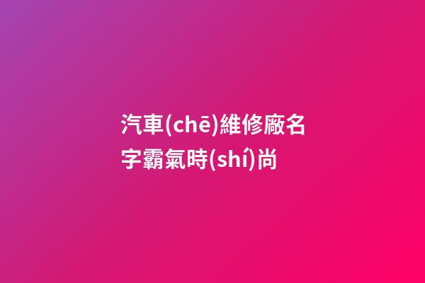 汽車(chē)維修廠名字霸氣時(shí)尚