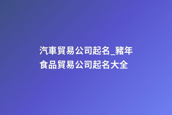 汽車貿易公司起名_豬年食品貿易公司起名大全-第1張-公司起名-玄機派