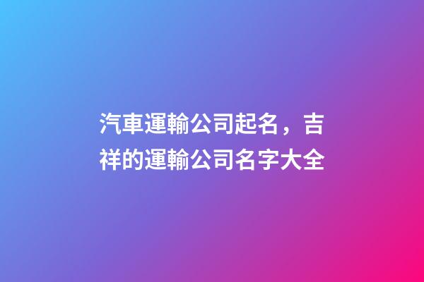 汽車運輸公司起名，吉祥的運輸公司名字大全-第1張-公司起名-玄機派