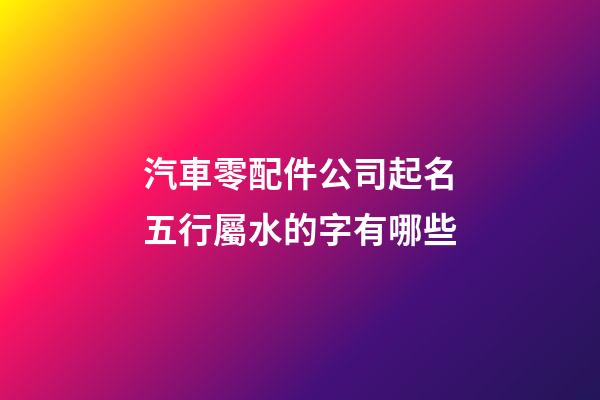 汽車零配件公司起名五行屬水的字有哪些-第1張-公司起名-玄機派
