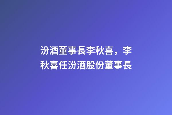 汾酒董事長李秋喜，李秋喜任汾酒股份董事長-第1張-觀點-玄機派