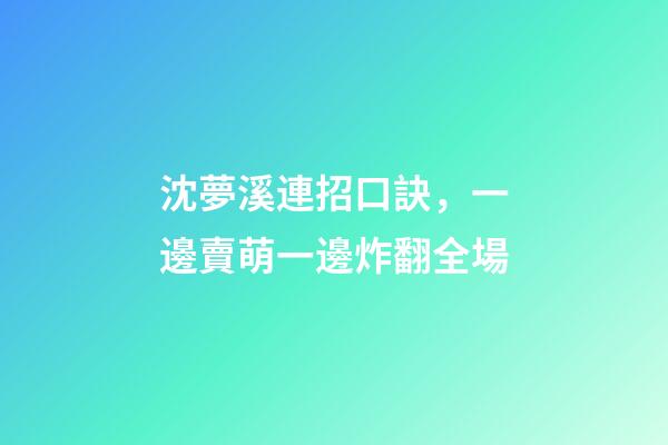 沈夢溪連招口訣，一邊賣萌一邊炸翻全場-第1張-觀點-玄機派