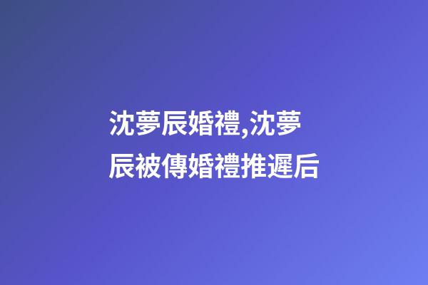 沈夢辰婚禮,沈夢辰被傳婚禮推遲后-第1張-觀點(diǎn)-玄機(jī)派