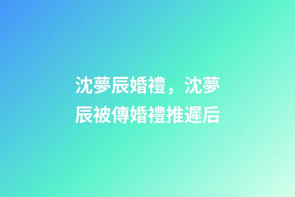 沈夢辰婚禮，沈夢辰被傳婚禮推遲后-第1張-觀點(diǎn)-玄機(jī)派