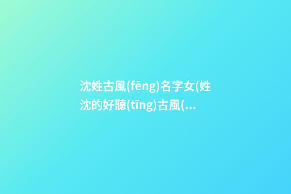 沈姓古風(fēng)名字女(姓沈的好聽(tīng)古風(fēng)名字)