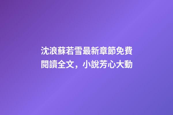 沈浪蘇若雪最新章節免費閱讀全文，小說芳心大動-第1張-觀點-玄機派