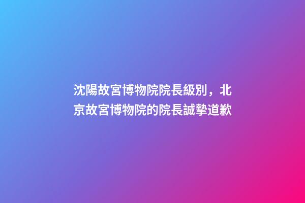 沈陽故宮博物院院長級別，北京故宮博物院的院長誠摯道歉-第1張-觀點-玄機派