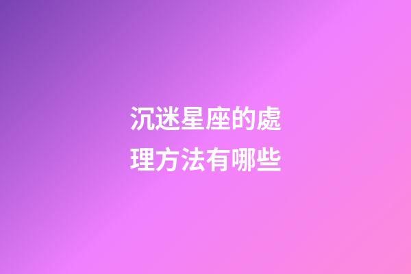 沉迷星座的處理方法有哪些-第1張-星座運勢-玄機派