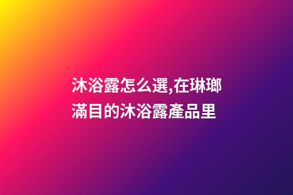 沐浴露怎么選,在琳瑯滿目的沐浴露產品里-第1張-觀點-玄機派