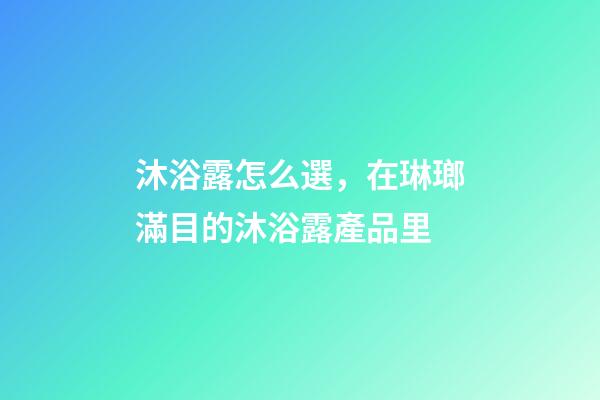 沐浴露怎么選，在琳瑯滿目的沐浴露產品里-第1張-觀點-玄機派