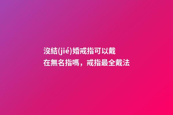 沒結(jié)婚戒指可以戴在無名指嗎，戒指最全戴法-第1張-觀點-玄機派