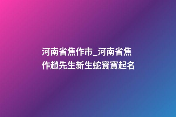河南省焦作市_河南省焦作趙先生新生蛇寶寶起名-第1張-公司起名-玄機派
