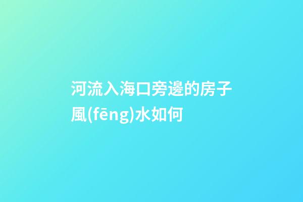 河流入海口旁邊的房子風(fēng)水如何