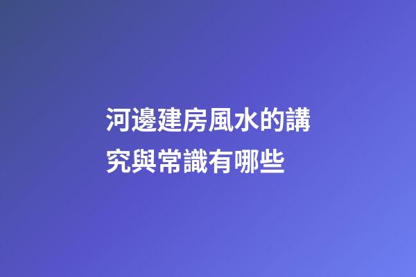 河邊建房風水的講究與常識有哪些