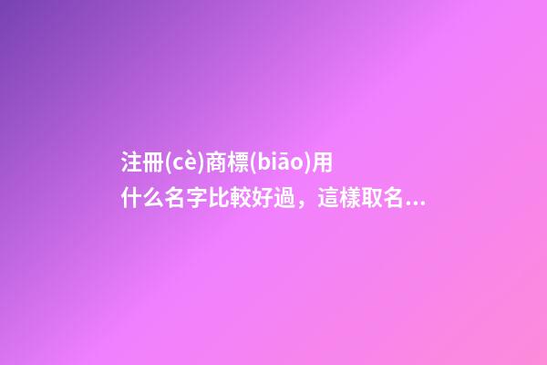 注冊(cè)商標(biāo)用什么名字比較好過，這樣取名最好！