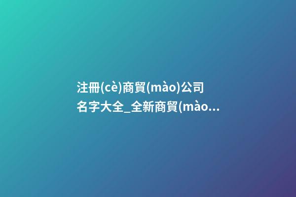 注冊(cè)商貿(mào)公司名字大全_全新商貿(mào)公司名字大全狗年-第1張-公司起名-玄機(jī)派