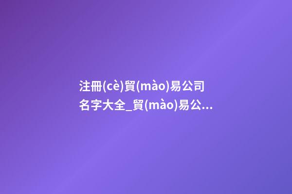 注冊(cè)貿(mào)易公司名字大全_貿(mào)易公司取名字大全