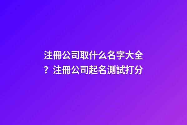 注冊公司取什么名字大全？注冊公司起名測試打分
