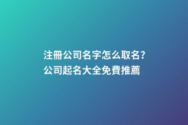 注冊公司名字怎么取名？公司起名大全免費推薦
