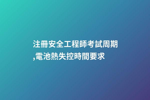注冊安全工程師考試周期,電池熱失控時間要求-第1張-觀點-玄機派