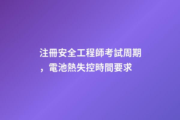 注冊安全工程師考試周期，電池熱失控時間要求-第1張-觀點-玄機派