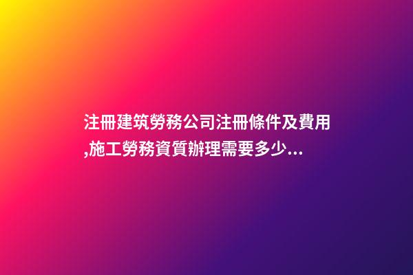 注冊建筑勞務公司注冊條件及費用,施工勞務資質辦理需要多少錢-第1張-觀點-玄機派