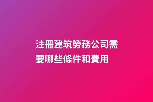 注冊建筑勞務公司需要哪些條件和費用