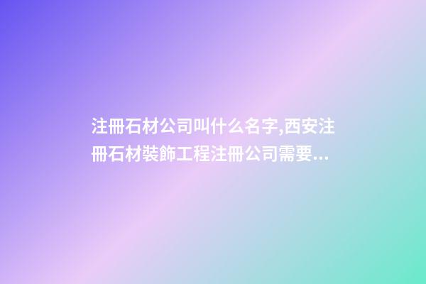 注冊石材公司叫什么名字,西安注冊石材裝飾工程注冊公司需要什么條件-第1張-觀點-玄機派