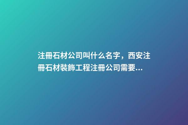 注冊石材公司叫什么名字，西安注冊石材裝飾工程注冊公司需要什么條件-第1張-觀點-玄機派