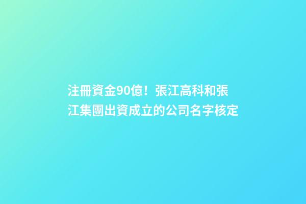 注冊資金90億！張江高科和張江集團出資成立的公司名字核定-第1張-公司起名-玄機派