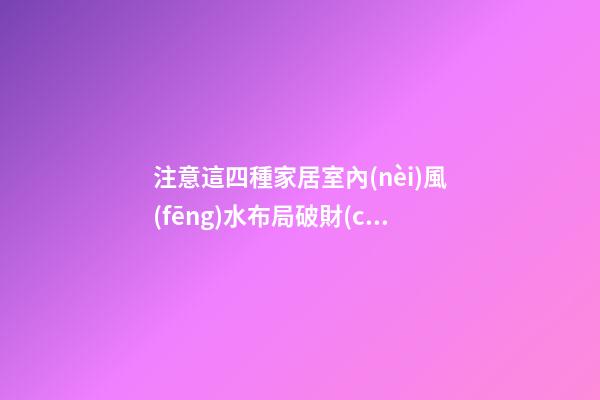 注意這四種家居室內(nèi)風(fēng)水布局破財(cái)嚴(yán)重