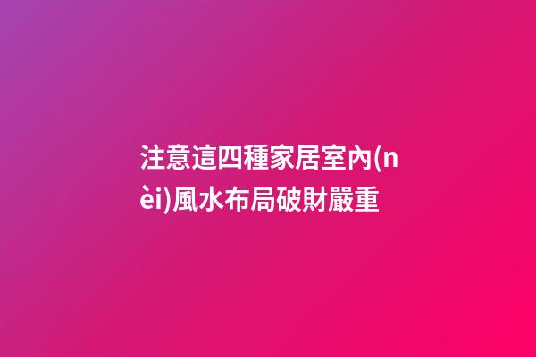 注意這四種家居室內(nèi)風水布局破財嚴重
