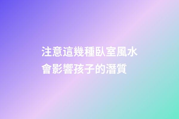 注意這幾種臥室風水會影響孩子的潛質