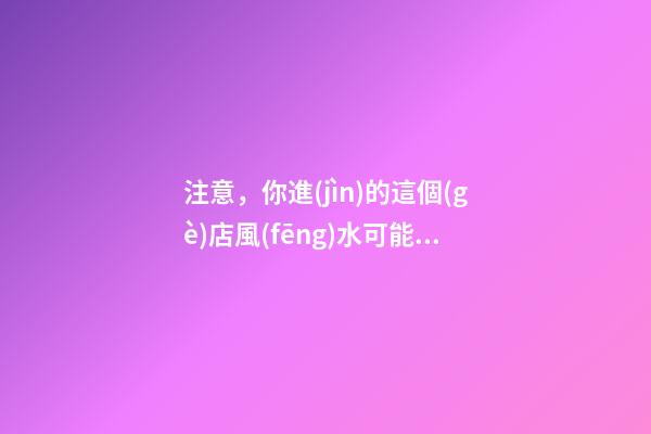 注意，你進(jìn)的這個(gè)店風(fēng)水可能對(duì)你有害