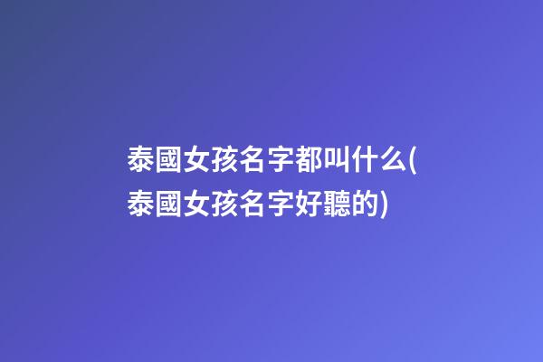 泰國女孩名字都叫什么(泰國女孩名字好聽的)
