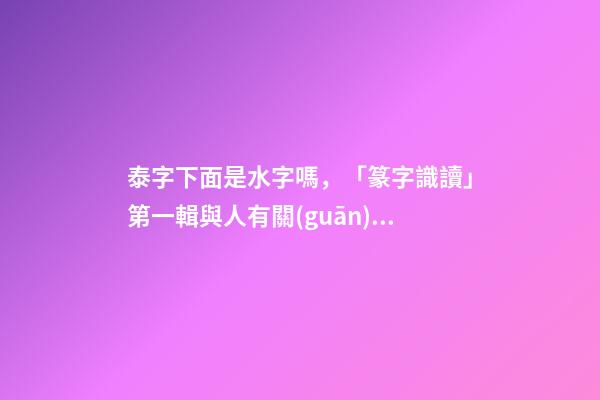 泰字下面是水字嗎，「篆字識讀」第一輯與人有關(guān)的部首及篆字(5)夾、夷、泰-第1張-觀點-玄機派