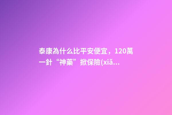 泰康為什么比平安便宜，120萬一針“神藥”掀保險(xiǎn)熱保費(fèi)低至4.9元就能抗癌無憂