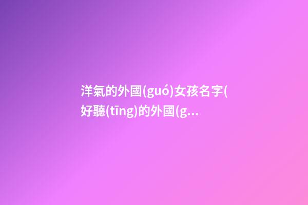 洋氣的外國(guó)女孩名字(好聽(tīng)的外國(guó)女孩名字大全)