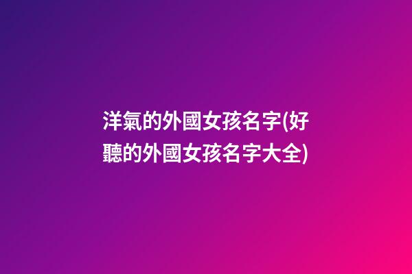 洋氣的外國女孩名字(好聽的外國女孩名字大全)