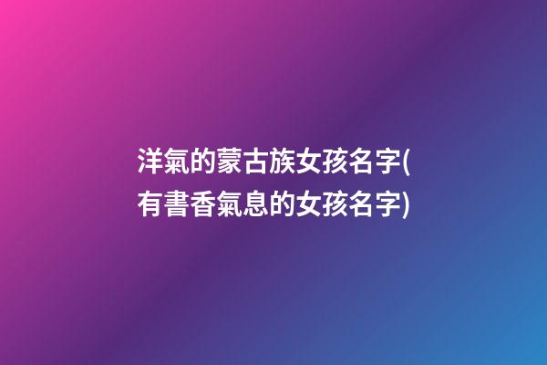 洋氣的蒙古族女孩名字(有書香氣息的女孩名字)