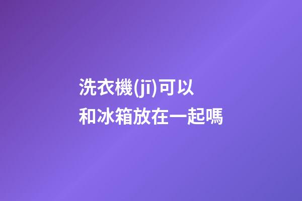 洗衣機(jī)可以和冰箱放在一起嗎